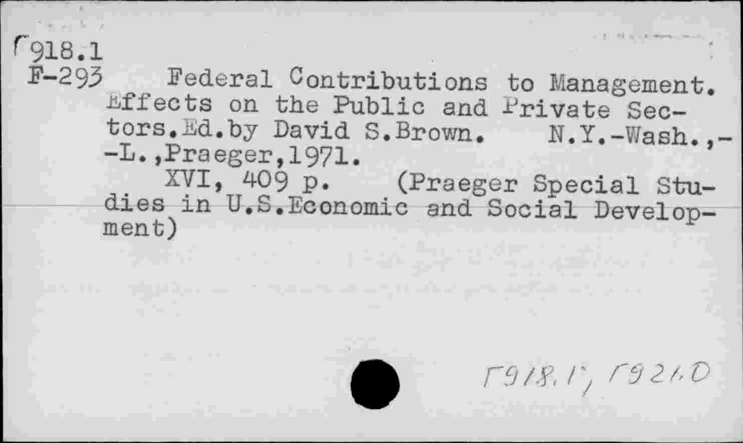 ﻿^918.1
^“293	, Federal Contributions to Management,
effects on the Public and Private Sectors.Ed.by David S.Brown. N.Y.-Wash. -L.,Praeger,1971.
XVI, 409 p. (Praeger Special Studies in U.S.Economic and Social Development)
fM /) rSZt'D